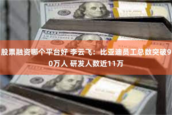 股票融资哪个平台好 李云飞：比亚迪员工总数突破90万人 研发人数近11万