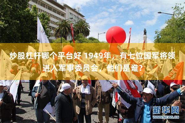 炒股杠杆哪个平台好 1949年，有七位国军将领进入军事委员会，他们是谁？