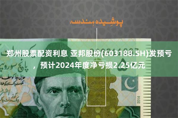 郑州股票配资利息 亚邦股份(603188.SH)发预亏，预计2024年度净亏损2.25亿元