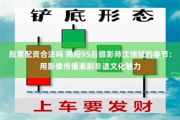 股票配资合法吗 揭阳95后摄影师沈绵钺的春节：用影像传播潮剧非遗文化魅力