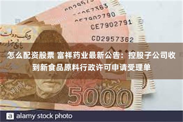 怎么配资股票 富祥药业最新公告：控股子公司收到新食品原料行政许可申请受理单