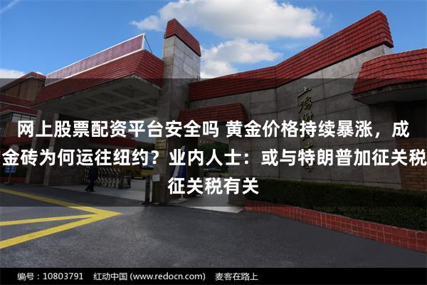 网上股票配资平台安全吗 黄金价格持续暴涨，成吨的金砖为何运往纽约？业内人士：或与特朗普加征关税有关