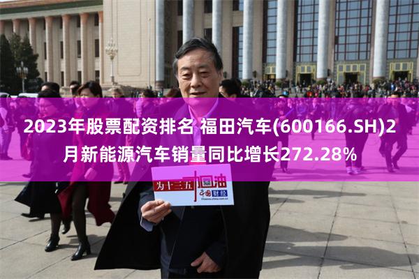 2023年股票配资排名 福田汽车(600166.SH)2月新能源汽车销量同比增长272.28%