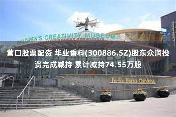 营口股票配资 华业香料(300886.SZ)股东众润投资完成减持 累计减持74.55万股