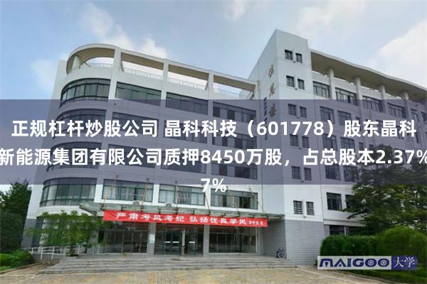 正规杠杆炒股公司 晶科科技（601778）股东晶科新能源集团有限公司质押8450万股，占总股本2.37%