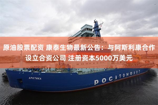 原油股票配资 康泰生物最新公告：与阿斯利康合作设立合资公司 注册资本5000万美元