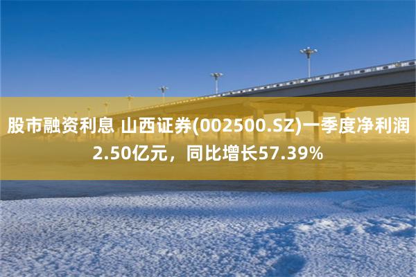 股市融资利息 山西证券(002500.SZ)一季度净利润2.50亿元，同比增长57.39%