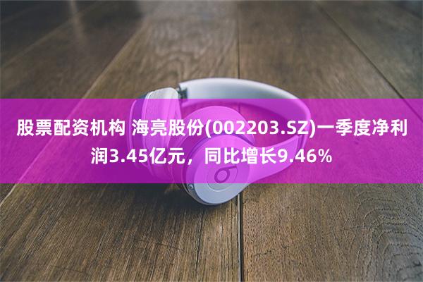 股票配资机构 海亮股份(002203.SZ)一季度净利润3.45亿元，同比增长9.46%