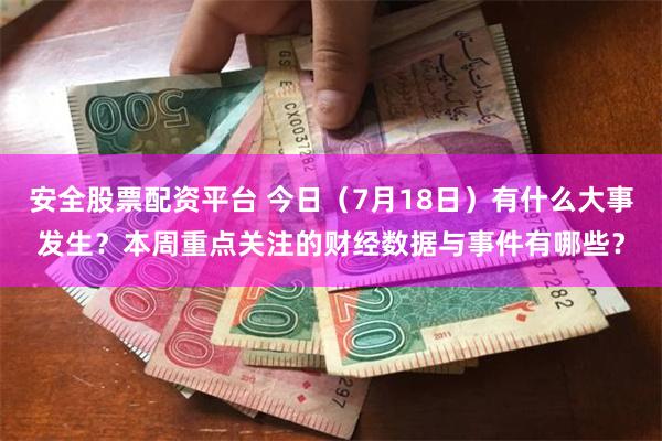 安全股票配资平台 今日（7月18日）有什么大事发生？本周重点关注的财经数据与事件有哪些？