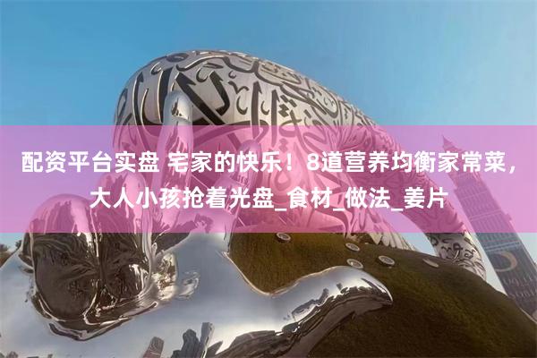 配资平台实盘 宅家的快乐！8道营养均衡家常菜，大人小孩抢着光盘_食材_做法_姜片