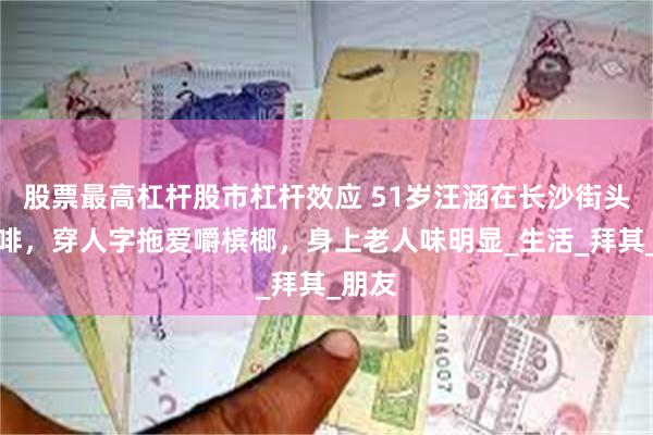 股票最高杠杆股市杠杆效应 51岁汪涵在长沙街头喝咖啡，穿人字拖爱嚼槟榔，身上老人味明显_生活_拜其_朋友