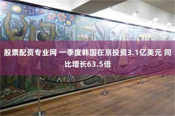 股票配资专业网 一季度韩国在京投资3.1亿美元 同比增长63.5倍
