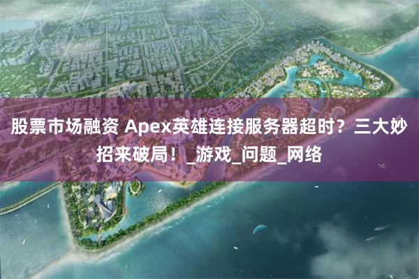 股票市场融资 Apex英雄连接服务器超时？三大妙招来破局！_游戏_问题_网络