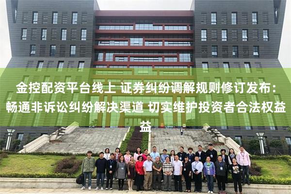 金控配资平台线上 证券纠纷调解规则修订发布：畅通非诉讼纠纷解决渠道 切实维护投资者合法权益