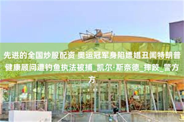 先进的全国炒股配资 奥运冠军身陷嫖娼丑闻特朗普健康顾问遭钓鱼执法被捕_凯尔·斯奈德_摔跤_警方