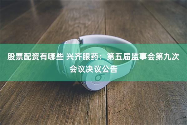 股票配资有哪些 兴齐眼药：第五届监事会第九次会议决议公告