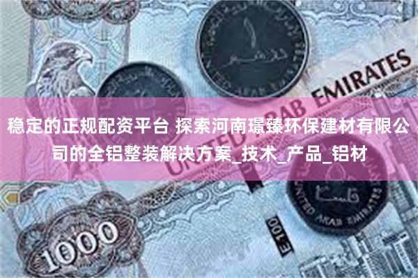 稳定的正规配资平台 探索河南璟臻环保建材有限公司的全铝整装解决方案_技术_产品_铝材