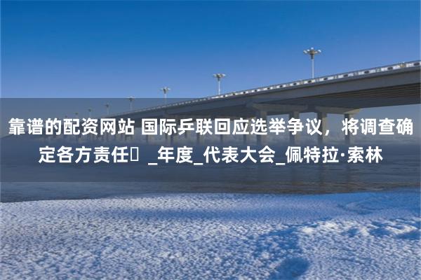 靠谱的配资网站 国际乒联回应选举争议，将调查确定各方责任​_年度_代表大会_佩特拉·索林