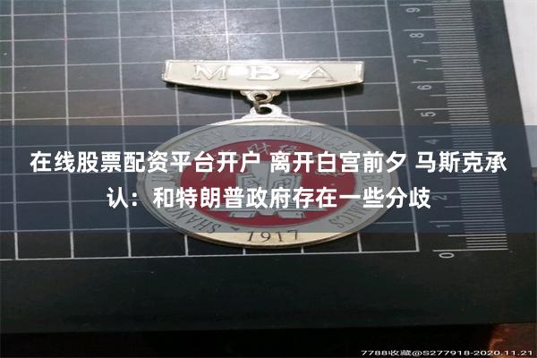 在线股票配资平台开户 离开白宫前夕 马斯克承认：和特朗普政府存在一些分歧