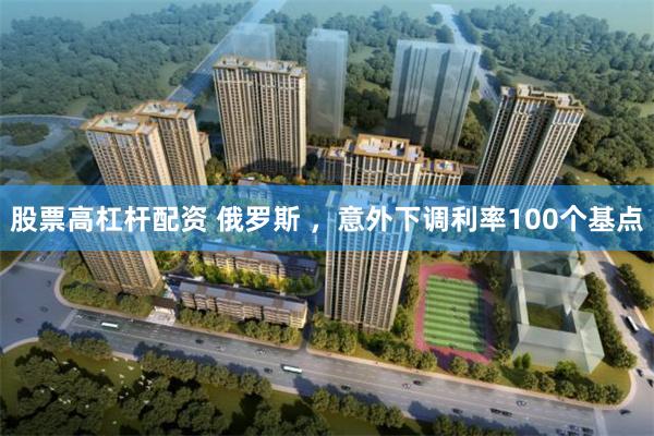 股票高杠杆配资 俄罗斯 ，意外下调利率100个基点
