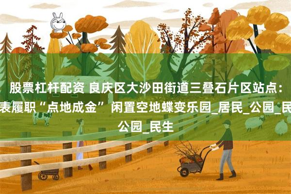 股票杠杆配资 良庆区大沙田街道三叠石片区站点：代表履职“点地成金” 闲置空地蝶变乐园_居民_公园_民生