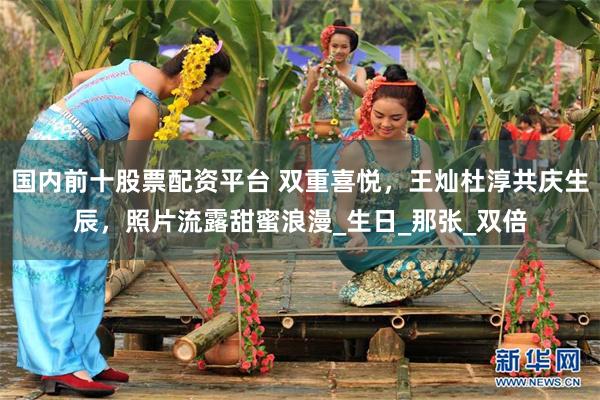 国内前十股票配资平台 双重喜悦，王灿杜淳共庆生辰，照片流露甜蜜浪漫_生日_那张_双倍