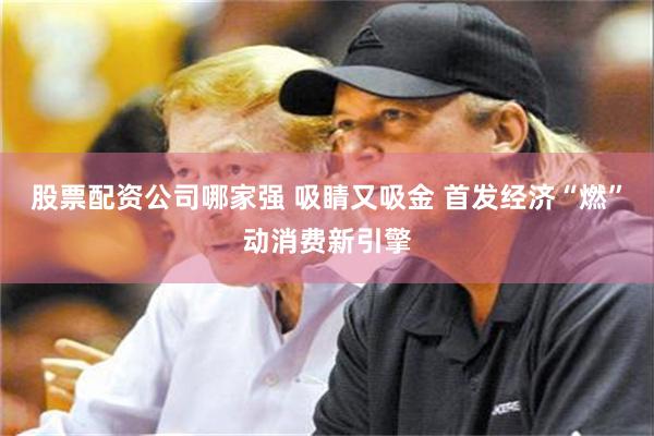 股票配资公司哪家强 吸睛又吸金 首发经济“燃”动消费新引擎