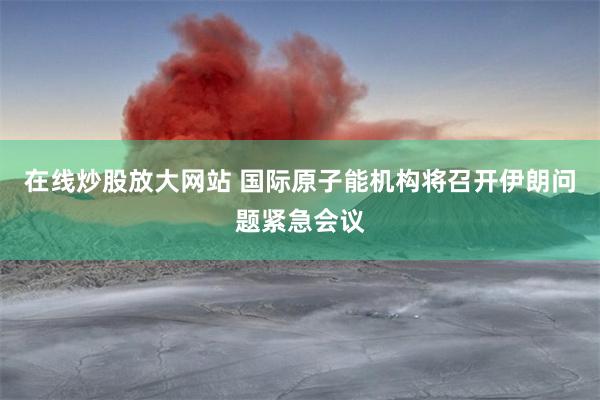 在线炒股放大网站 国际原子能机构将召开伊朗问题紧急会议