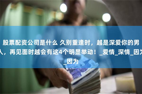 股票配资公司是什么 久别重逢时，越是深爱你的男人，再见面时越会有这4个明显举动！_爱情_深情_因为