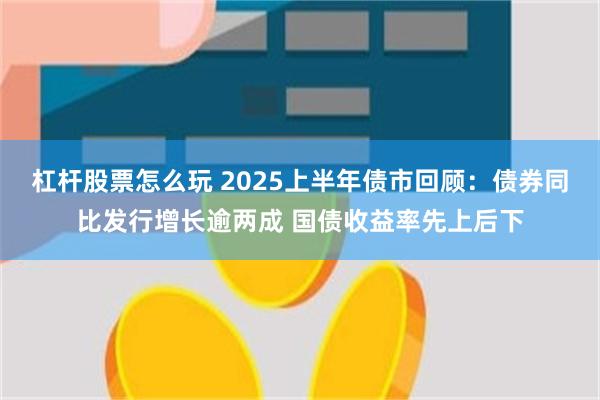 杠杆股票怎么玩 2025上半年债市回顾：债券同比发行增长逾两成 国债收益率先上后下
