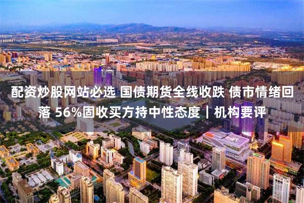 配资炒股网站必选 国债期货全线收跌 债市情绪回落 56%固收买方持中性态度｜机构要评