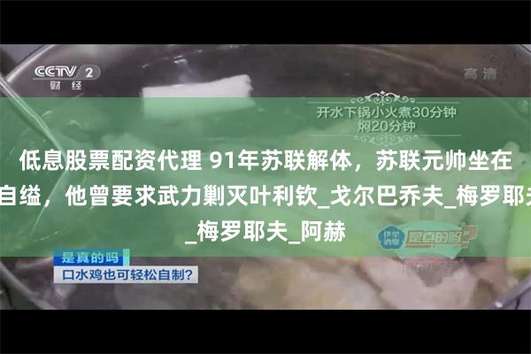 低息股票配资代理 91年苏联解体，苏联元帅坐在办公室自缢，他曾要求武力剿灭叶利钦_戈尔巴乔夫_梅罗耶夫_阿赫