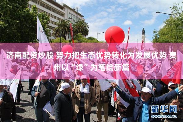 济南配资炒股 努力把生态优势转化为发展优势 贵州以“绿”为笔绘新篇