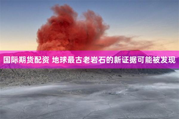 国际期货配资 地球最古老岩石的新证据可能被发现