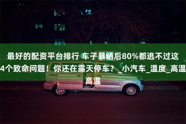 最好的配资平台排行 车子暴晒后80%都逃不过这4个致命问题！你还在露天停车？_小汽车_温度_高温