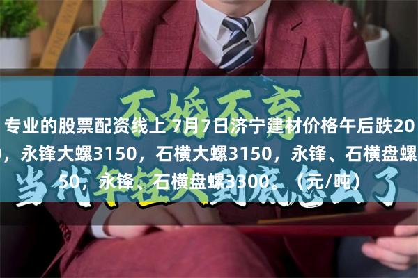 专业的股票配资线上 7月7日济宁建材价格午后跌20，莱钢大螺3150，永锋大螺3150，石横大螺3150，永锋、石横盘螺3300。（元/吨）