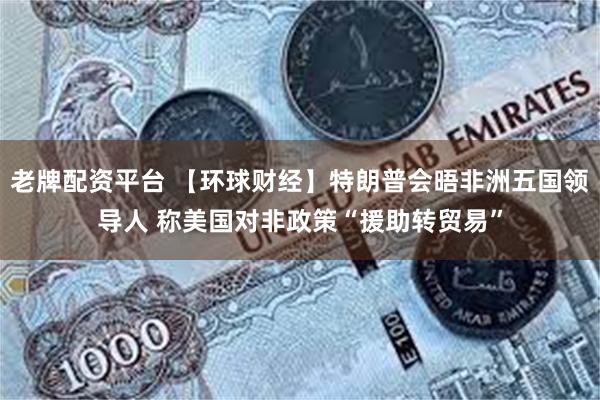 老牌配资平台 【环球财经】特朗普会晤非洲五国领导人 称美国对非政策“援助转贸易”