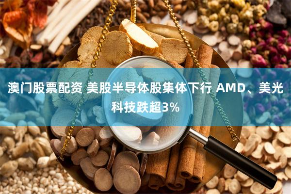 澳门股票配资 美股半导体股集体下行 AMD、美光科技跌超3%