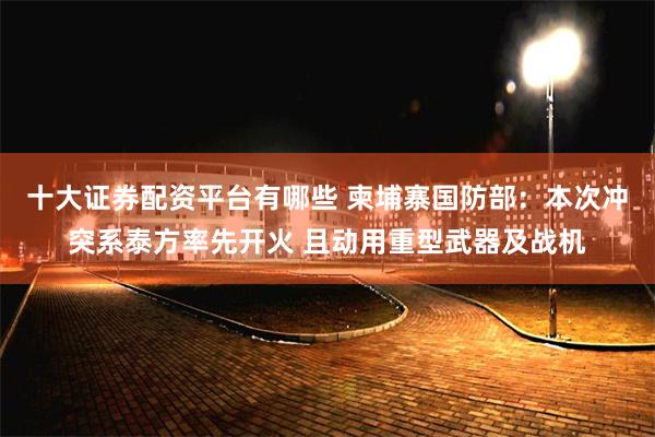 十大证券配资平台有哪些 柬埔寨国防部：本次冲突系泰方率先开火 且动用重型武器及战机