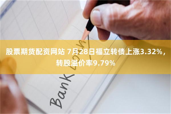股票期货配资网站 7月28日福立转债上涨3.32%，转股溢价率9.79%