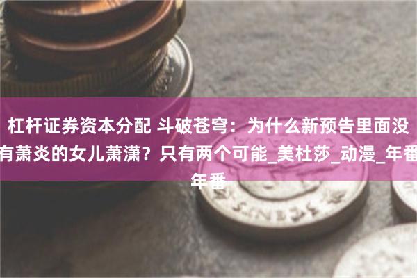 杠杆证券资本分配 斗破苍穹：为什么新预告里面没有萧炎的女儿萧潇？只有两个可能_美杜莎_动漫_年番