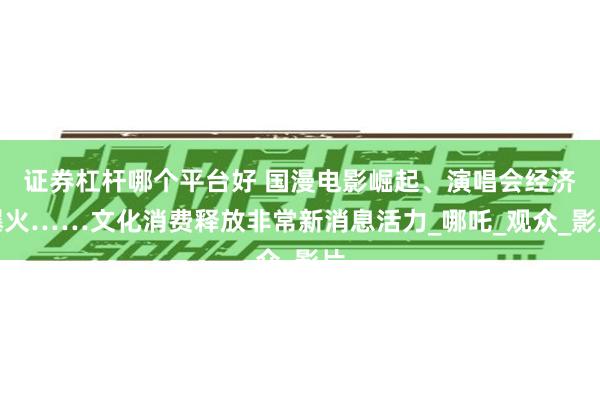 证券杠杆哪个平台好 国漫电影崛起、演唱会经济爆火……文化消费释放非常新消息活力_哪吒_观众_影片