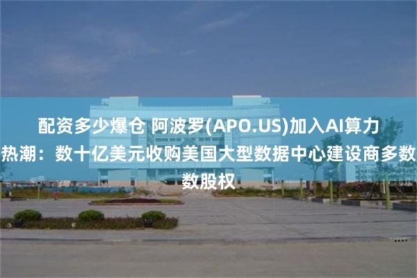 配资多少爆仓 阿波罗(APO.US)加入AI算力投资热潮：数十亿美元收购美国大型数据中心建设商多数股权