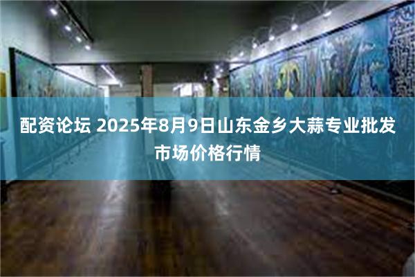 配资论坛 2025年8月9日山东金乡大蒜专业批发市场价格行情