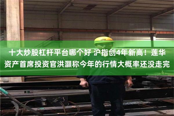 十大炒股杠杆平台哪个好 沪指创4年新高！莲华资产首席投资官洪灝称今年的行情大概率还没走完