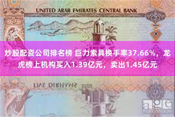 炒股配资公司排名榜 巨力索具换手率37.66%，龙虎榜上机构买入1.39亿元，卖出1.45亿元