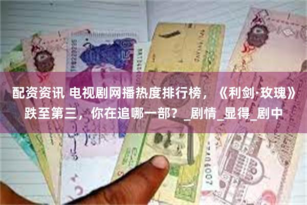 配资资讯 电视剧网播热度排行榜，《利剑·玫瑰》跌至第三，你在追哪一部？_剧情_显得_剧中