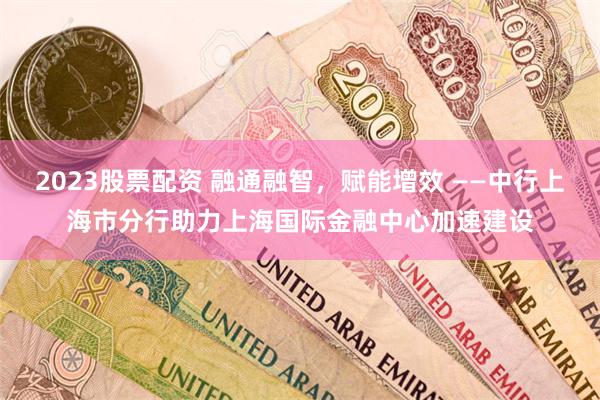 2023股票配资 融通融智，赋能增效 ——中行上海市分行助力上海国际金融中心加速建设
