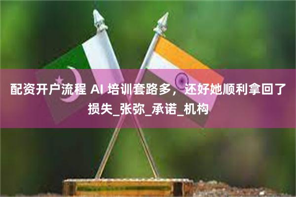 配资开户流程 AI 培训套路多，还好她顺利拿回了损失_张弥_承诺_机构