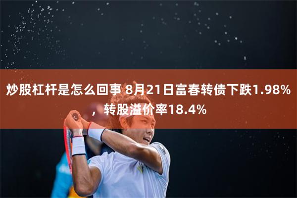 炒股杠杆是怎么回事 8月21日富春转债下跌1.98%，转股溢价率18.4%